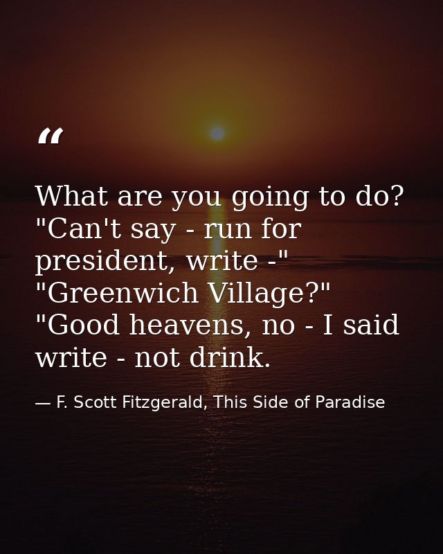 What are you going to do? "Can't say - run for president, write -" "Greenwich Village?" "Good heavens, no - I said write — F. Scott Fitzgerald, This Side of Paradise