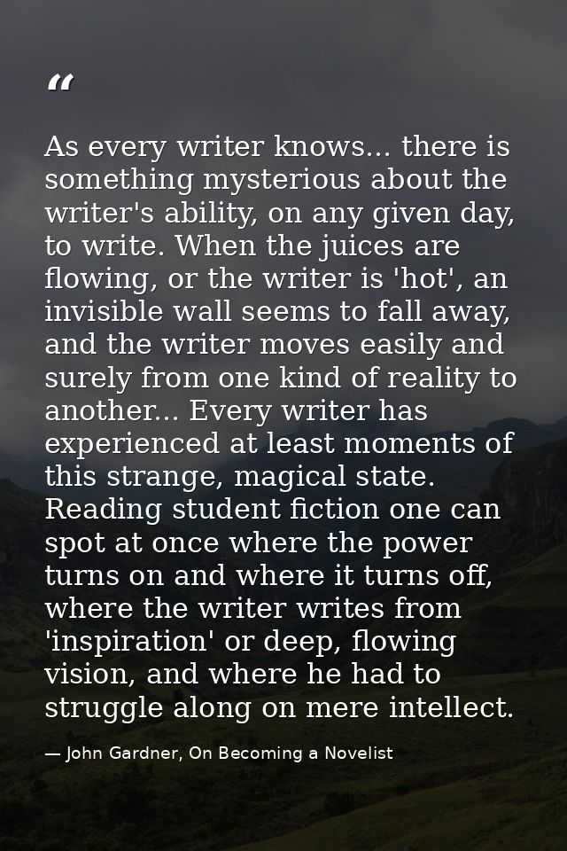 As every writer knows... there is something mysterious about the writer's ability, on any given day, to write. When the  — John Gardner, On Becoming a Novelist