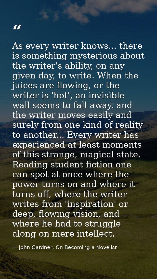 As every writer knows... there is something mysterious about the writer's ability, on any given day, to write. When the  — John Gardner, On Becoming a Novelist