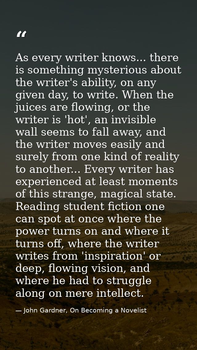 As every writer knows... there is something mysterious about the writer's ability, on any given day, to write. When the  — John Gardner, On Becoming a Novelist
