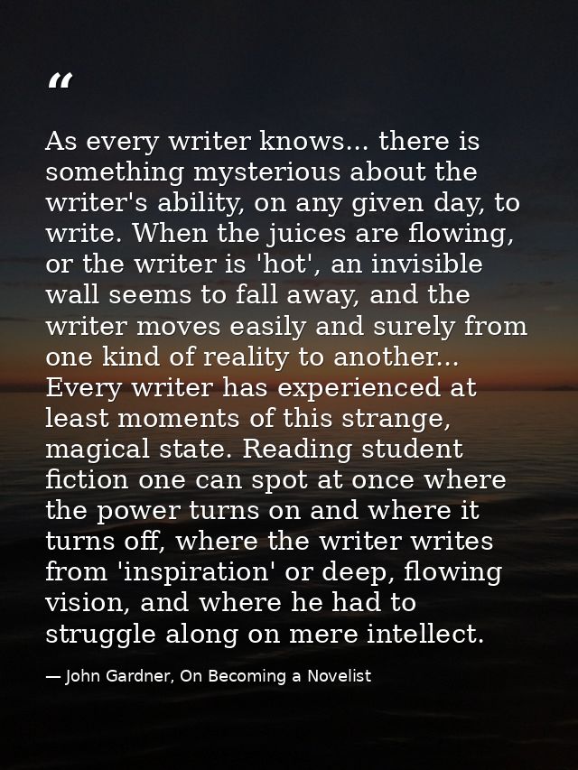As every writer knows... there is something mysterious about the writer's ability, on any given day, to write. When the  — John Gardner, On Becoming a Novelist