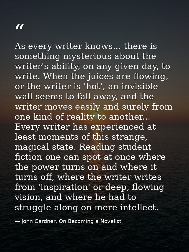 As every writer knows... there is something mysterious about the writer's ability, on any given day, to write. When the  — John Gardner, On Becoming a Novelist