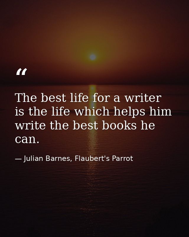 The best life for a writer is the life which helps him write the best books he can. — Julian Barnes, Flaubert's Parrot