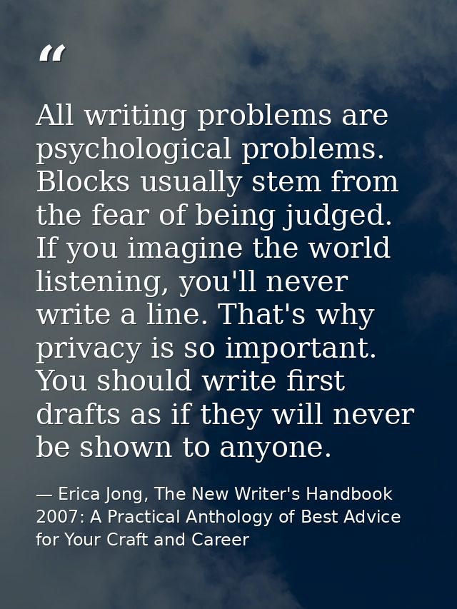 All writing problems are psychological problems. Blocks usually stem from the fear of being judged. If you imagine the w — Erica Jong, The New Writer's Handbook 2007: A Practical Anthology of Best Advice for Your Craft and Career