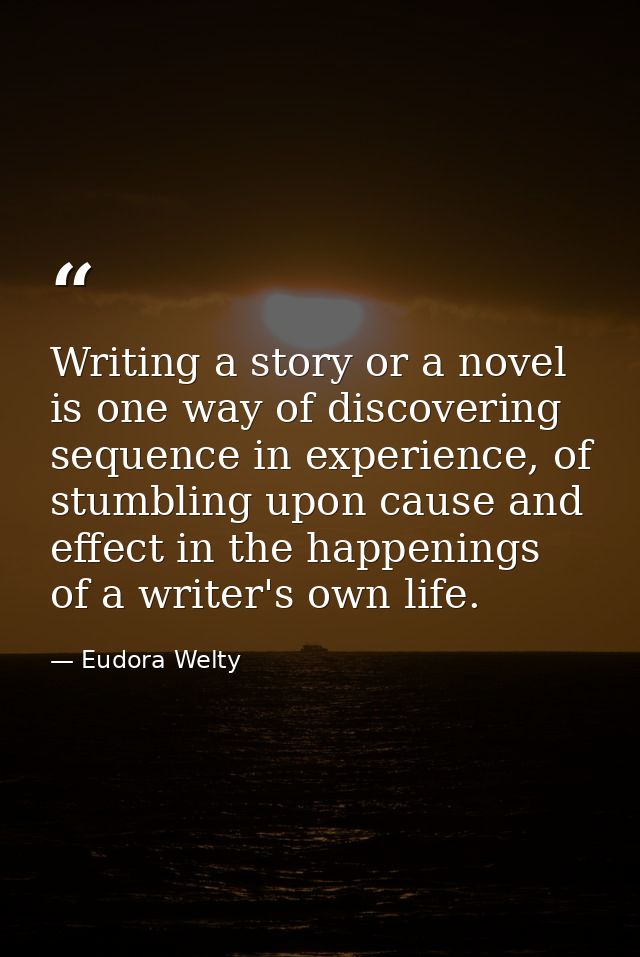 Writing a story or a novel is one way of discovering sequence in experience, of stumbling upon cause and effect in the h — Eudora Welty