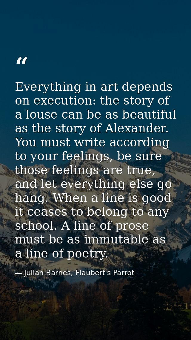 Everything in art depends on execution: the story of a louse can be as beautiful as the story of Alexander. You must wri — Julian Barnes, Flaubert's Parrot