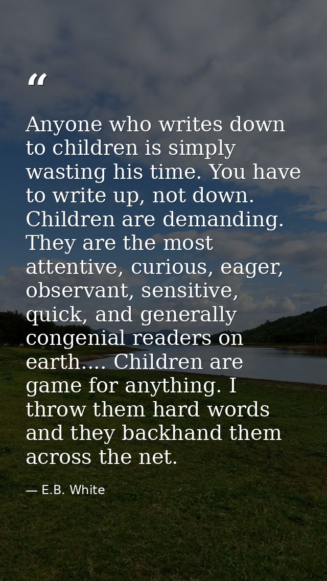 Anyone who writes down to children is simply wasting his time. You have to write up, not down. Children are demanding. T — E.B. White