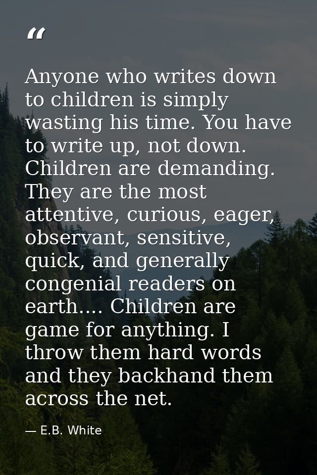 Anyone who writes down to children is simply wasting his time. You have to write up, not down. Children are demanding. T — E.B. White