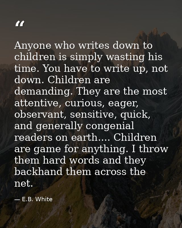 Anyone who writes down to children is simply wasting his time. You have to write up, not down. Children are demanding. T — E.B. White