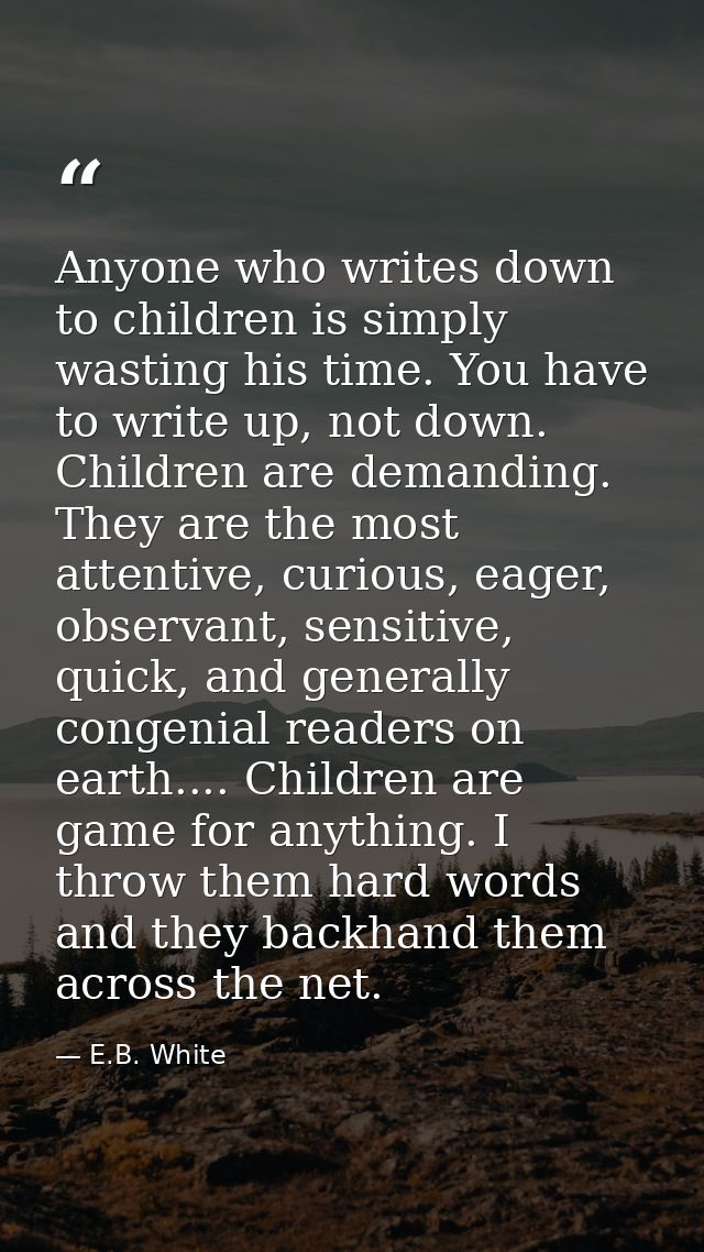 Anyone who writes down to children is simply wasting his time. You have to write up, not down. Children are demanding. T — E.B. White