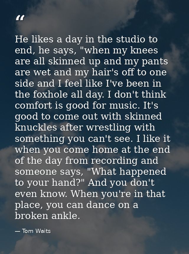 He likes a day in the studio to end, he says, "when my knees are all skinned up and my pants are wet and my hair's off t — Tom Waits