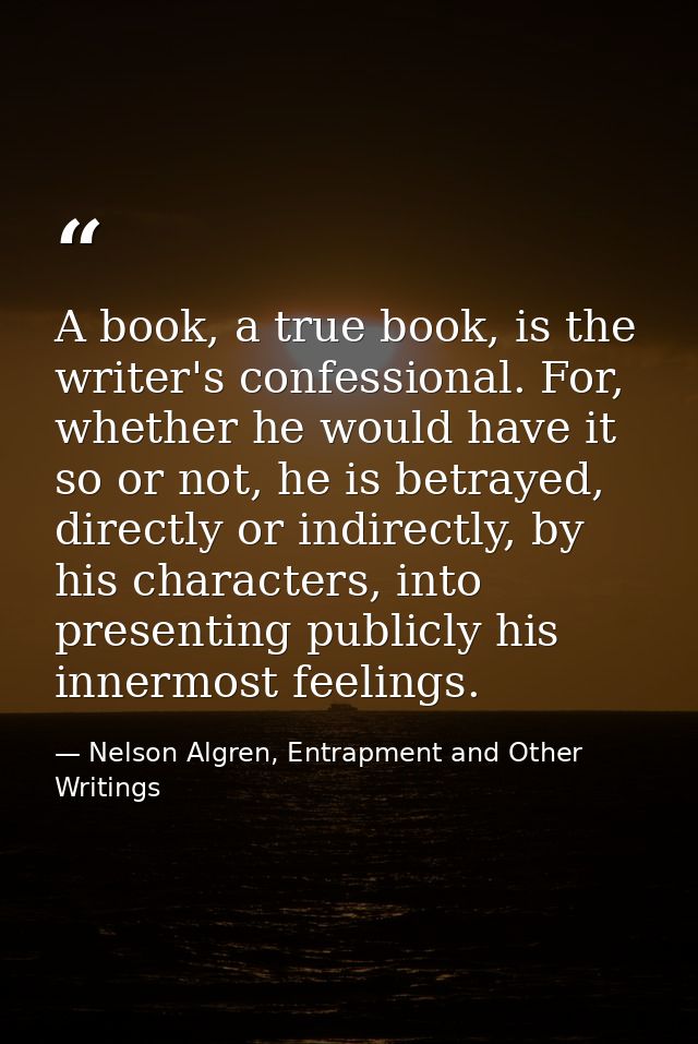 A book, a true book, is the writer's confessional. For, whether he would have it so or not, he is betrayed, directly or  — Nelson Algren, Entrapment and Other Writings