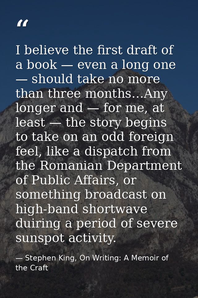 I believe the first draft of a book — even a long one — should take no more than three months…Any longer and — for me, a — Stephen King, On Writing: A Memoir of the Craft