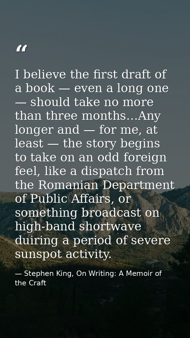 I believe the first draft of a book — even a long one — should take no more than three months…Any longer and — for me, a — Stephen King, On Writing: A Memoir of the Craft