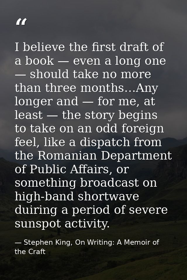 I believe the first draft of a book — even a long one — should take no more than three months…Any longer and — for me, a — Stephen King, On Writing: A Memoir of the Craft