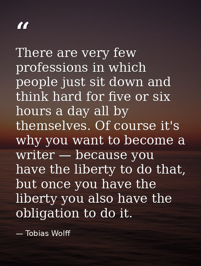 There are very few professions in which people just sit down and think hard for five or six hours a day all by themselve — Tobias Wolff