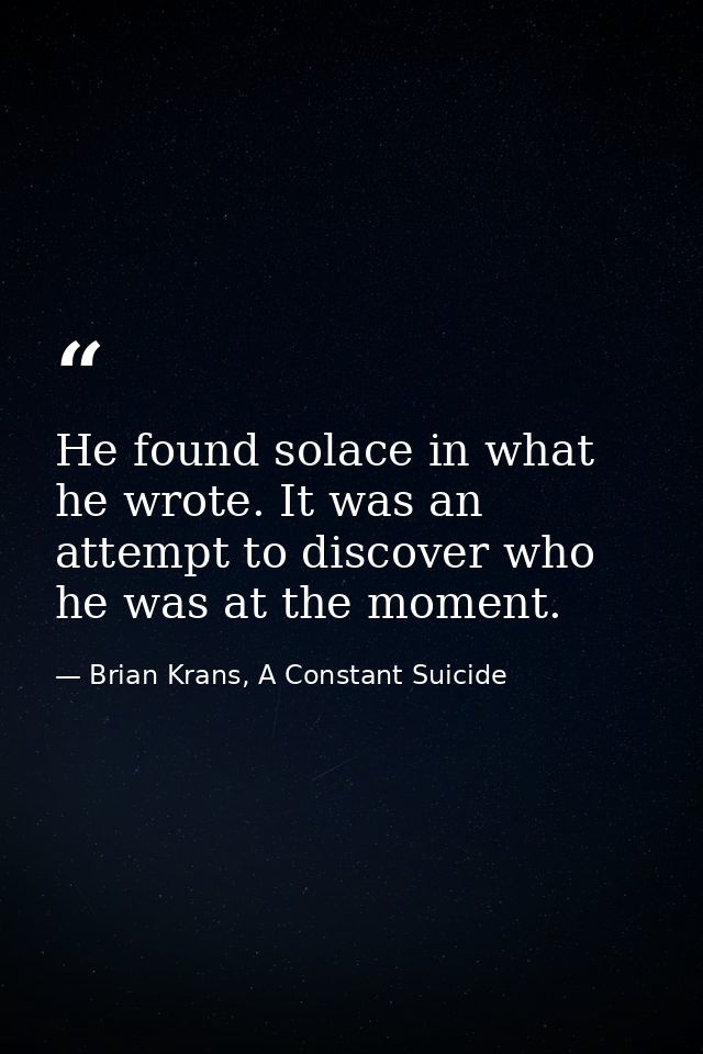 He found solace in what he wrote. It was an attempt to discover who he was at the moment. — Brian Krans, A Constant Suicide