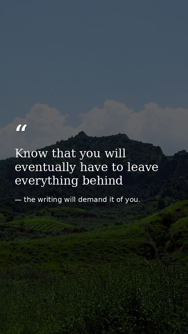 Know that you will eventually have to leave everything behind — the writing will demand it of you.