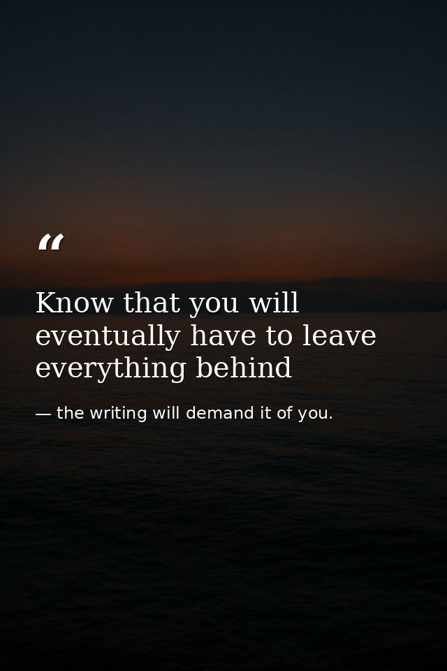 Know that you will eventually have to leave everything behind — the writing will demand it of you.