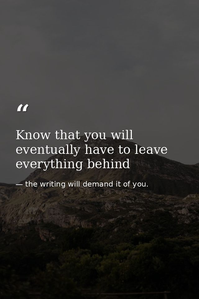 Know that you will eventually have to leave everything behind — the writing will demand it of you.