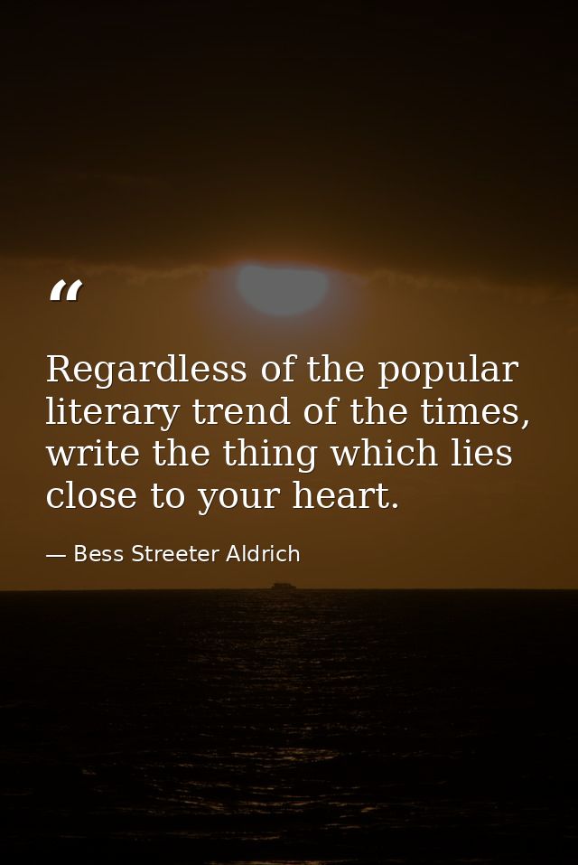 Regardless of the popular literary trend of the times, write the thing which lies close to your heart. — Bess Streeter Aldrich
