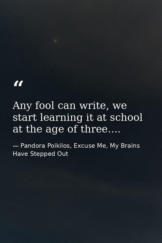 Any fool can write, we start learning it at school at the age of three.... — Pandora Poikilos, Excuse Me, My Brains Have Stepped Out