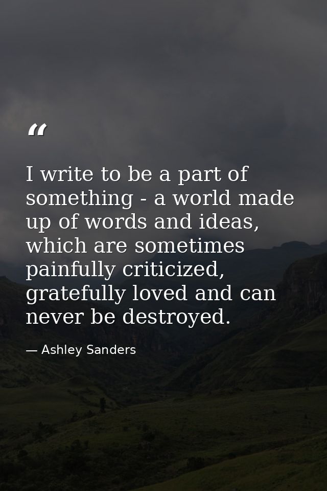 I write to be a part of something - a world made up of words and ideas, which are sometimes painfully criticized, gratef — Ashley Sanders