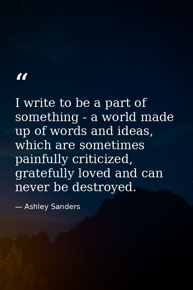 I write to be a part of something - a world made up of words and ideas, which are sometimes painfully criticized, gratef — Ashley Sanders