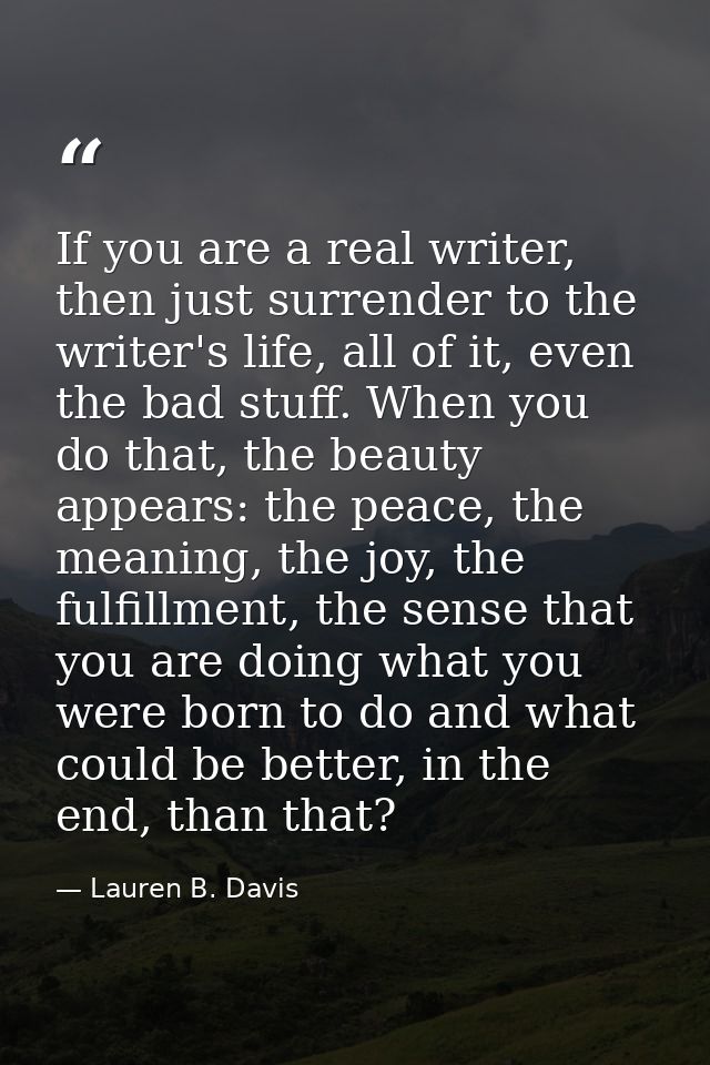 If you are a real writer, then just surrender to the writer's life, all of it, even the bad stuff. When you do that, the — Lauren B. Davis