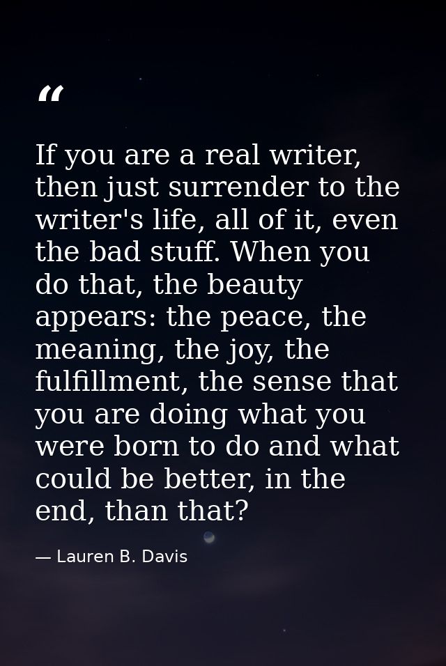 If you are a real writer, then just surrender to the writer's life, all of it, even the bad stuff. When you do that, the — Lauren B. Davis