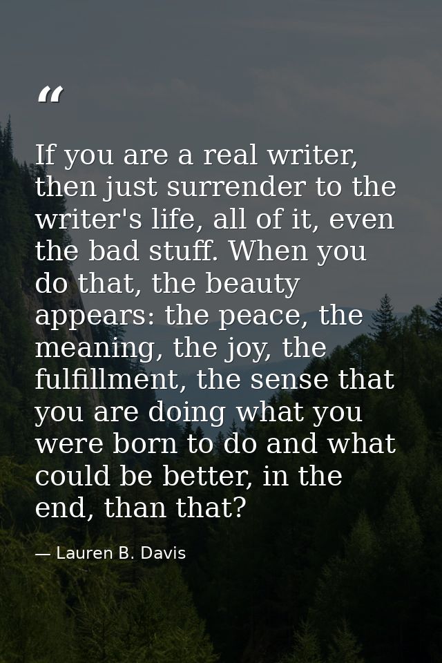 If you are a real writer, then just surrender to the writer's life, all of it, even the bad stuff. When you do that, the — Lauren B. Davis