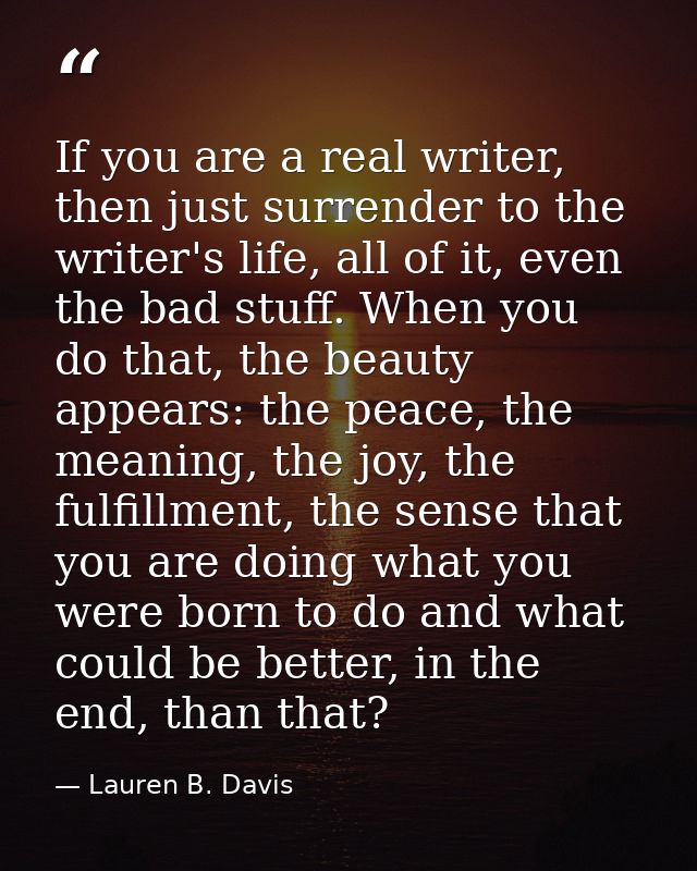 If you are a real writer, then just surrender to the writer's life, all of it, even the bad stuff. When you do that, the — Lauren B. Davis