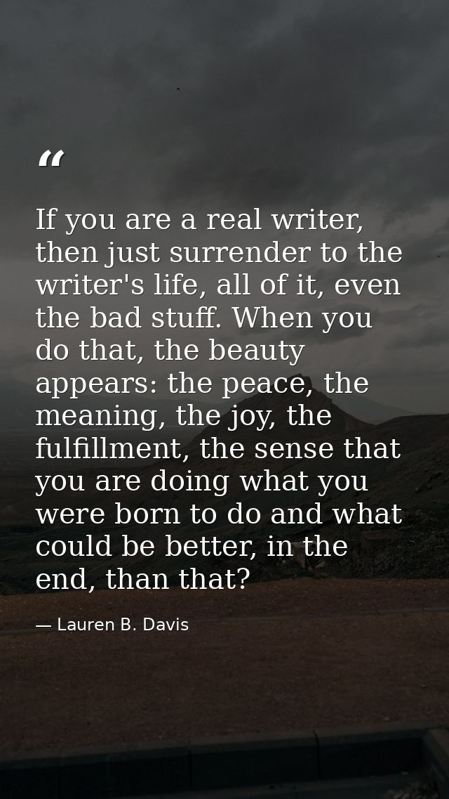 If you are a real writer, then just surrender to the writer's life, all of it, even the bad stuff. When you do that, the — Lauren B. Davis
