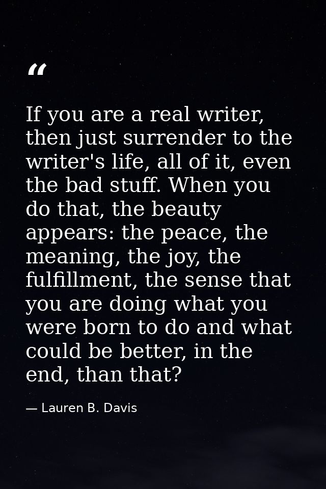 If you are a real writer, then just surrender to the writer's life, all of it, even the bad stuff. When you do that, the — Lauren B. Davis