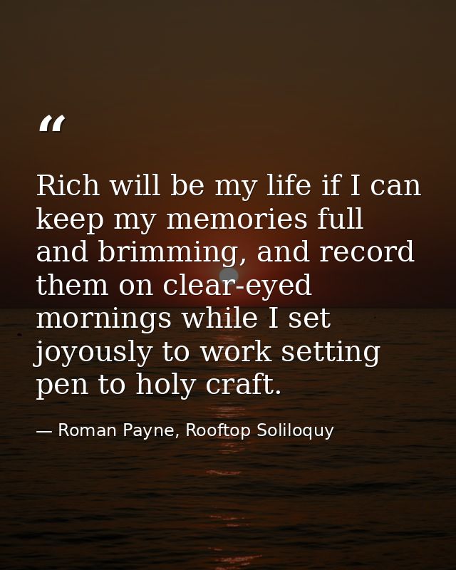 Rich will be my life if I can keep my memories full and brimming, and record them on clear-eyed mornings while I set joy — Roman Payne, Rooftop Soliloquy