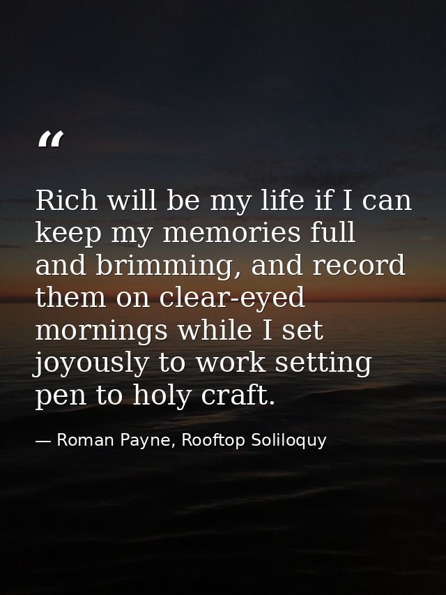 Rich will be my life if I can keep my memories full and brimming, and record them on clear-eyed mornings while I set joy — Roman Payne, Rooftop Soliloquy