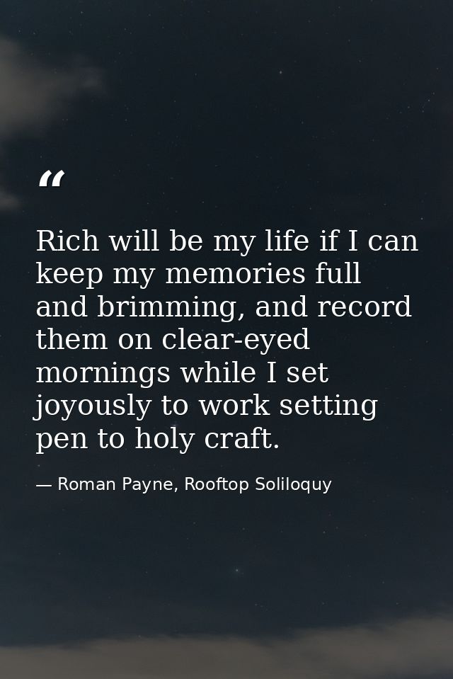 Rich will be my life if I can keep my memories full and brimming, and record them on clear-eyed mornings while I set joy — Roman Payne, Rooftop Soliloquy