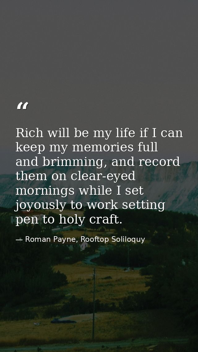 Rich will be my life if I can keep my memories full and brimming, and record them on clear-eyed mornings while I set joy — Roman Payne, Rooftop Soliloquy