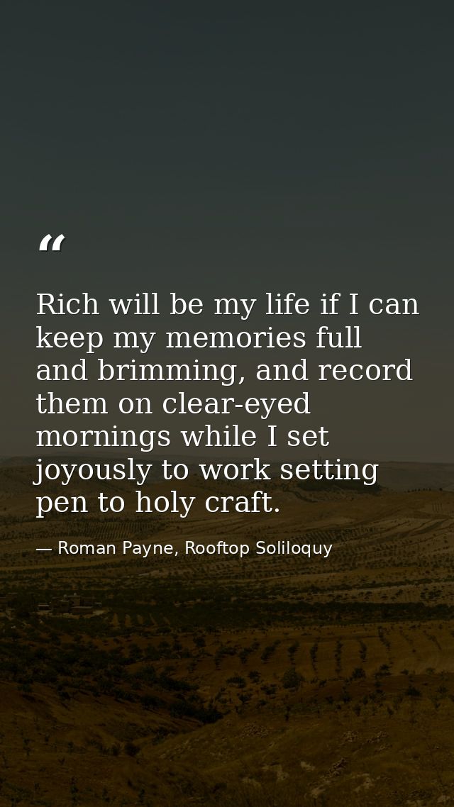 Rich will be my life if I can keep my memories full and brimming, and record them on clear-eyed mornings while I set joy — Roman Payne, Rooftop Soliloquy