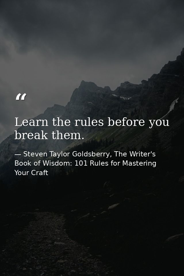 Learn the rules before you break them. — Steven Taylor Goldsberry, The Writer's Book of Wisdom: 101 Rules for Mastering Your Craft