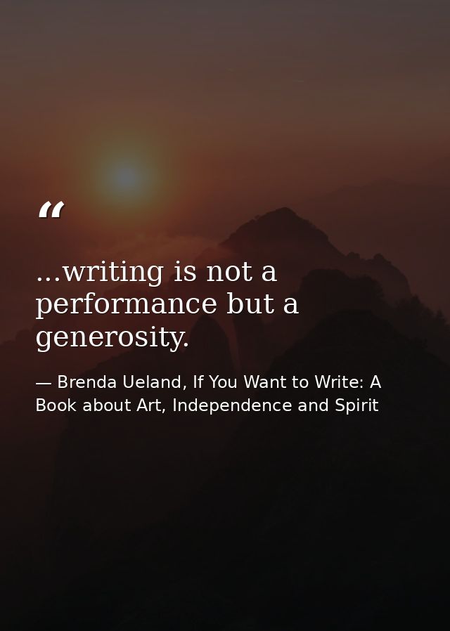...writing is not a performance but a generosity. — Brenda Ueland, If You Want to Write: A Book about Art, Independence and Spirit