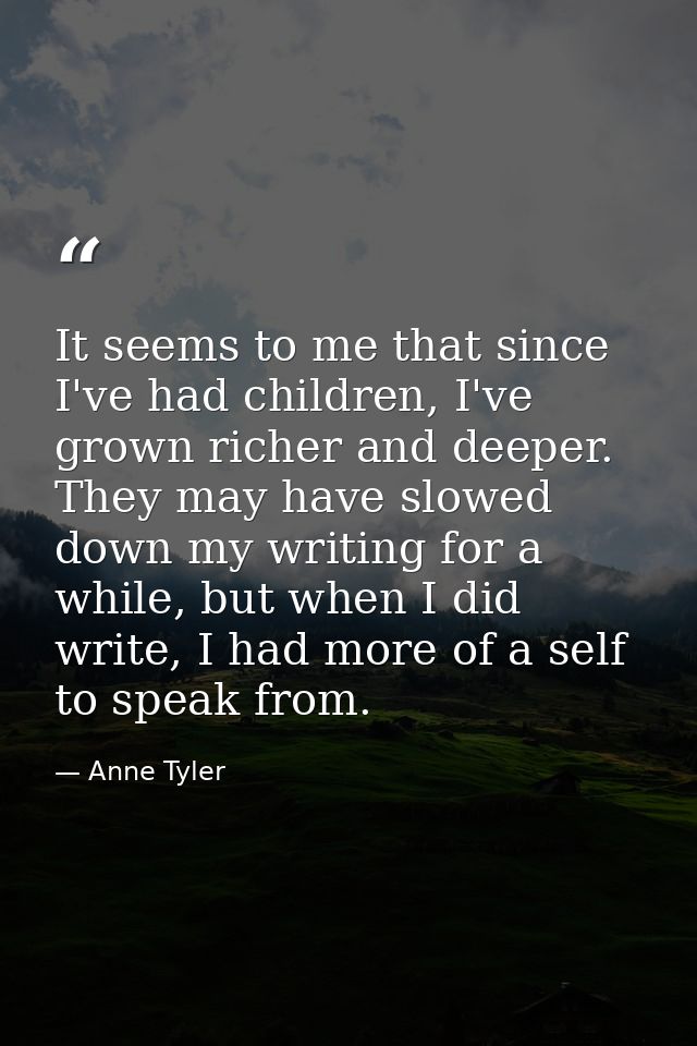 It seems to me that since I've had children, I've grown richer and deeper. They may have slowed down my writing for a wh — Anne Tyler