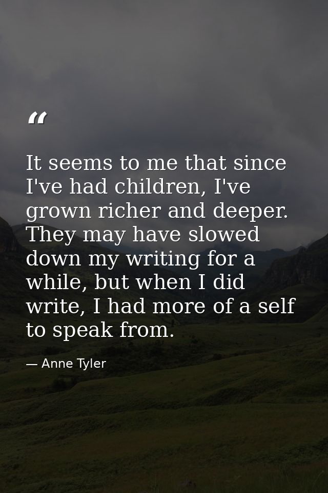 It seems to me that since I've had children, I've grown richer and deeper. They may have slowed down my writing for a wh — Anne Tyler