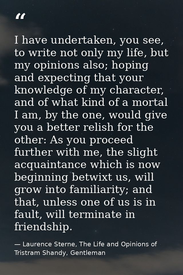 I have undertaken, you see, to write not only my life, but my opinions also; hoping and expecting that your knowledge of — Laurence Sterne, The Life and Opinions of Tristram Shandy, Gentleman