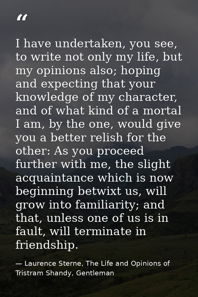 I have undertaken, you see, to write not only my life, but my opinions also; hoping and expecting that your knowledge of — Laurence Sterne, The Life and Opinions of Tristram Shandy, Gentleman