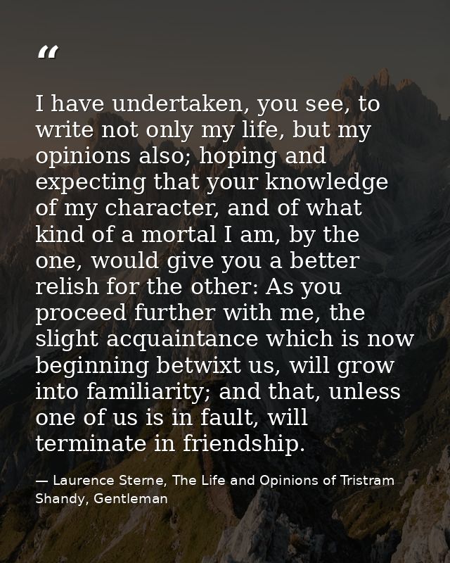 I have undertaken, you see, to write not only my life, but my opinions also; hoping and expecting that your knowledge of — Laurence Sterne, The Life and Opinions of Tristram Shandy, Gentleman