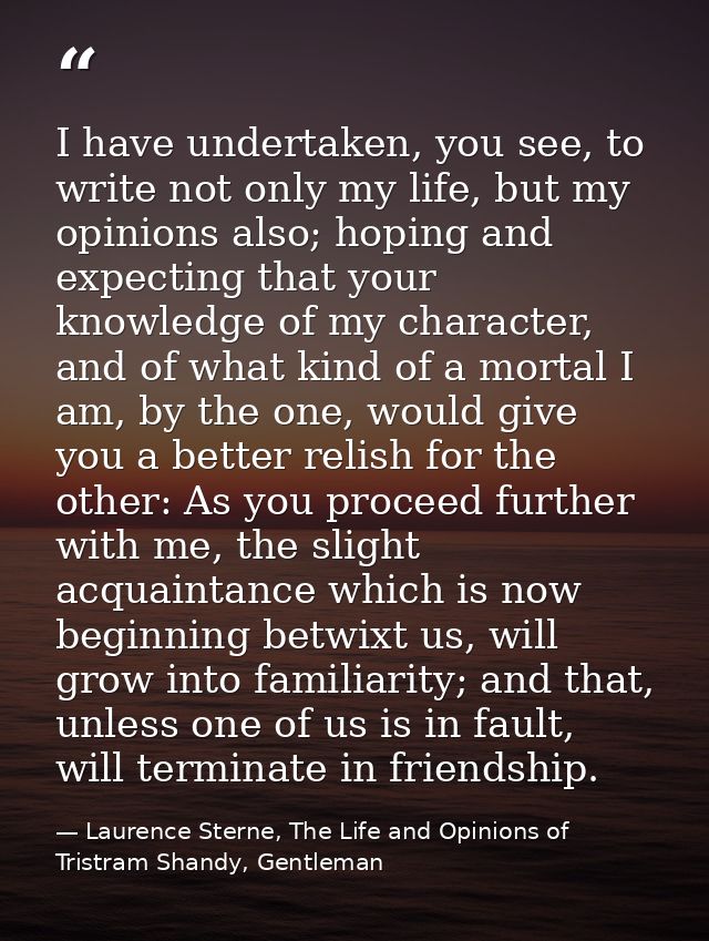 I have undertaken, you see, to write not only my life, but my opinions also; hoping and expecting that your knowledge of — Laurence Sterne, The Life and Opinions of Tristram Shandy, Gentleman