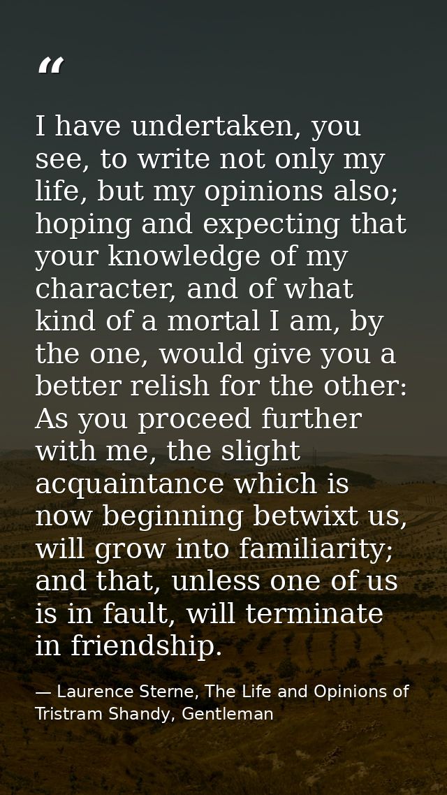 I have undertaken, you see, to write not only my life, but my opinions also; hoping and expecting that your knowledge of — Laurence Sterne, The Life and Opinions of Tristram Shandy, Gentleman