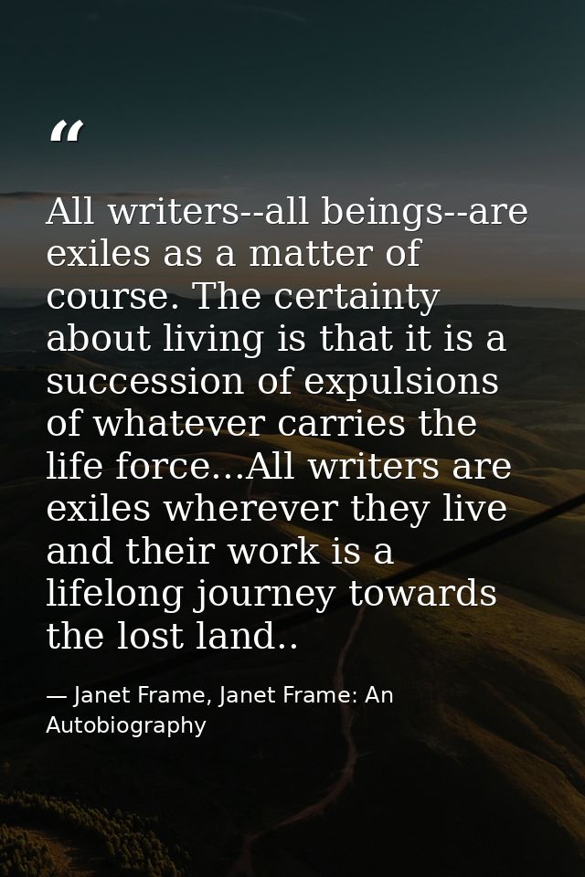 All writers--all beings--are exiles as a matter of course. The certainty about living is that it is a succession of expu — Janet Frame, Janet Frame: An Autobiography