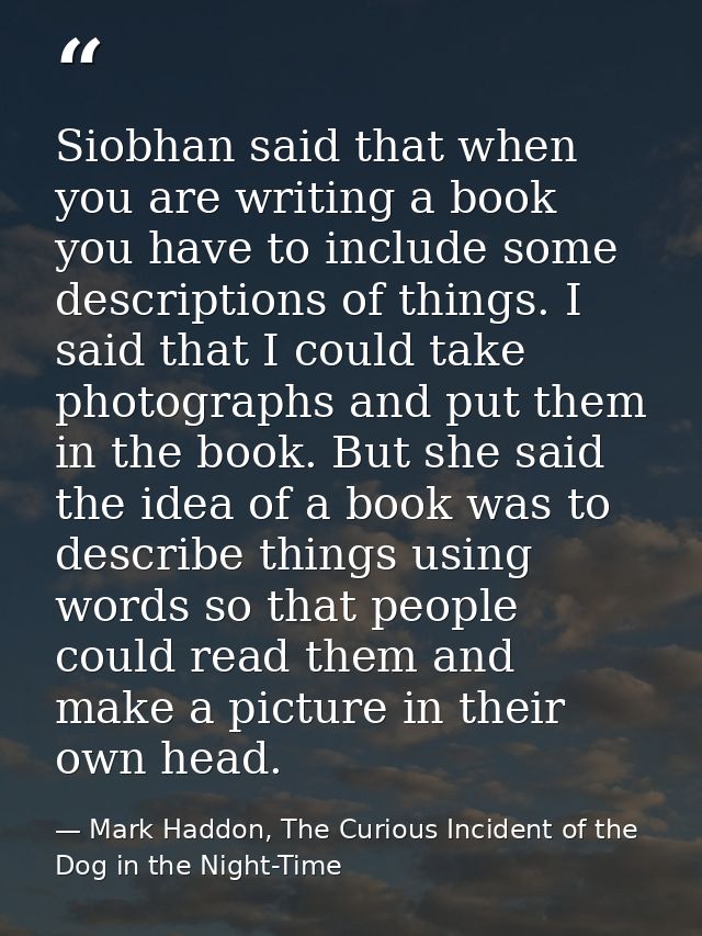 Siobhan said that when you are writing a book you have to include some descriptions of things. I said that I could take  — Mark Haddon, The Curious Incident of the Dog in the Night-Time